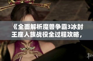 《全面解析魔兽争霸3冰封王座人族战役全过程攻略，助你轻松赢得胜利》