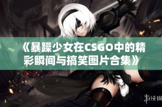 《暴躁少女在CSGO中的精彩瞬间与搞笑图片合集》