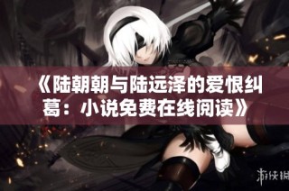 《陆朝朝与陆远泽的爱恨纠葛：小说免费在线阅读》