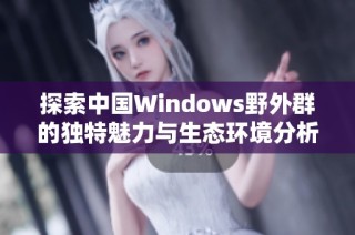 探索中国Windows野外群的独特魅力与生态环境分析