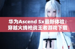 华为Ascend Sx最新体验：穿越火线枪战王者游戏下载攻略