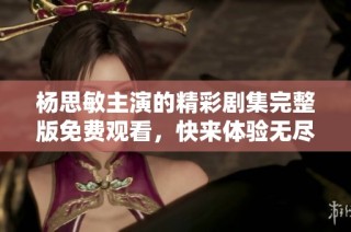 杨思敏主演的精彩剧集完整版免费观看，快来体验无尽魅力！