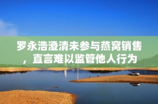 罗永浩澄清未参与燕窝销售，直言难以监管他人行为