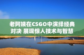 老阿姨在CSGO中演绎经典对决 展现惊人技术与智慧