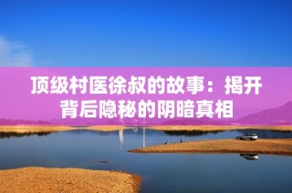 顶级村医徐叔的故事：揭开背后隐秘的阴暗真相