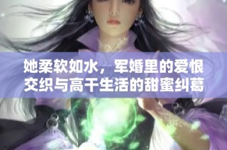 她柔软如水，军婚里的爱恨交织与高干生活的甜蜜纠葛