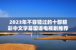 2023年不容错过的十部精彩中文字幕国语电视剧推荐