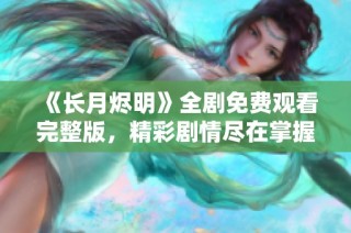 《长月烬明》全剧免费观看完整版，精彩剧情尽在掌握之中