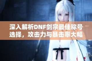 深入解析DNF剑宗最佳称号选择，攻击力与暴击率大幅提升策略