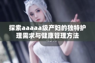 探索aaaaa级产妇的独特护理需求与健康管理方法