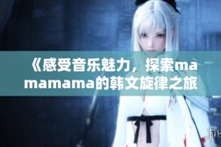 《感受音乐魅力，探索mamamama的韩文旋律之旅》