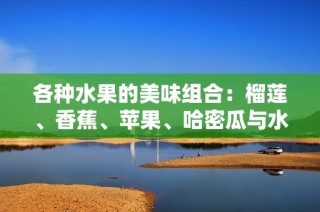 各种水果的美味组合：榴莲、香蕉、苹果、哈密瓜与水蜜桃的诱人食谱