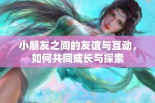 小朋友之间的友谊与互动，如何共同成长与探索