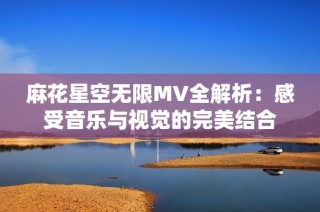 麻花星空无限MV全解析：感受音乐与视觉的完美结合