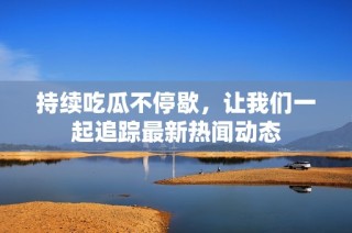 持续吃瓜不停歇，让我们一起追踪最新热闻动态