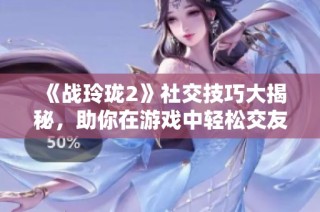 《战玲珑2》社交技巧大揭秘，助你在游戏中轻松交友！