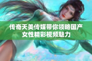 传奇天美传媒带你领略国产女性精彩视频魅力