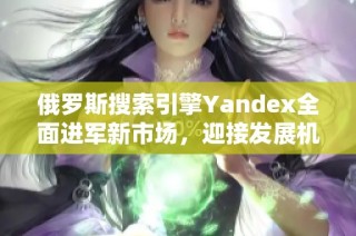 俄罗斯搜索引擎Yandex全面进军新市场，迎接发展机遇