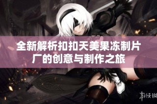 全新解析扣扣天美果冻制片厂的创意与制作之旅