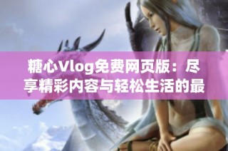 糖心Vlog免费网页版：尽享精彩内容与轻松生活的最佳选择