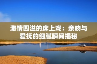 激情四溢的床上戏：亲吻与爱抚的细腻瞬间揭秘