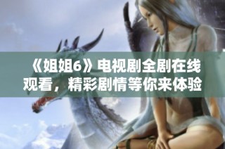 《姐姐6》电视剧全剧在线观看，精彩剧情等你来体验