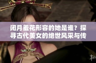 闭月羞花形容的她是谁？探寻古代美女的绝世风采与传奇故事