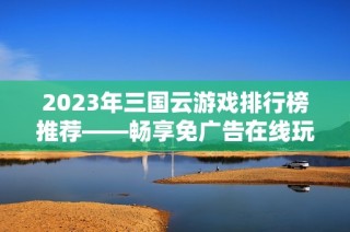 2023年三国云游戏排行榜推荐——畅享免广告在线玩免费版体验