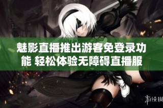 魅影直播推出游客免登录功能 轻松体验无障碍直播服务