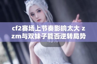 cf2赛场上节奏影晌太大 zzm与双妹子能否逆转局势
