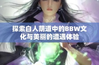 探索白人荫道中的BBW文化与美丽的遭遇体验