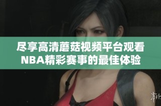 尽享高清蘑菇视频平台观看NBA精彩赛事的最佳体验