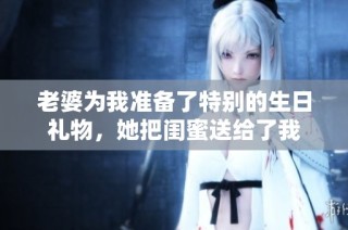 老婆为我准备了特别的生日礼物，她把闺蜜送给了我