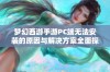 梦幻西游手游PC端无法安装的原因与解决方案全面探讨