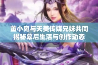 董小宛与天美传媒兄妹共同揭秘幕后生活与创作动态