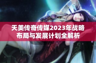 天美传奇传媒2023年战略布局与发展计划全解析