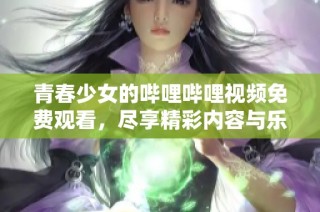 青春少女的哔哩哔哩视频免费观看，尽享精彩内容与乐趣