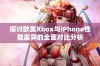 探讨欧美Xbox与iPhone性能差异的全面对比分析