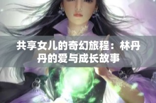 共享女儿的奇幻旅程：林丹丹的爱与成长故事