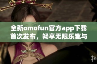 全新omofun官方app下载首次发布，畅享无限乐趣与精彩体验