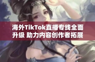 海外TikTok直播专线全面升级 助力内容创作者拓展市场