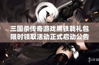 三国杀传奇游戏黑铁戟礼包限时领取活动正式启动公告