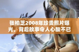 张柏芝2008年珍贵照片曝光，背后故事令人心酸不已