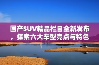 国产SUV精品栏目全新发布，探索六大车型亮点与特色