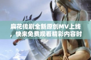 麻花传剧全新原创MV上线，快来免费观看精彩内容时间！