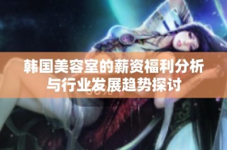 韩国美容室的薪资福利分析与行业发展趋势探讨