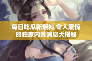 每日吃瓜新爆料 令人震惊的独家内幕消息大揭秘