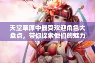 天堂草原中最受欢迎角色大盘点，带你探索他们的魅力与故事