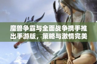 魔兽争霸与全面战争携手推出手游版，策略与激情完美结合！