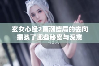 玄女心经2高潮结局的去向揭晓了哪些秘密与深意